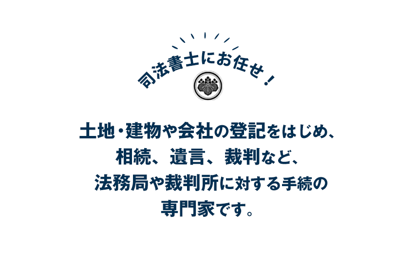 土地・建物や会社の登記をはじめ、相続、遺言、裁判など、法務局や裁判所に対する手続の専門家です。